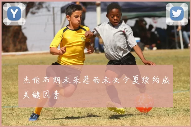 杰伦布朗未来悬而未决今夏续约成关键因素