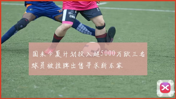 国米今夏计划投入超5000万欧三名球员被挂牌出售寻求新东家