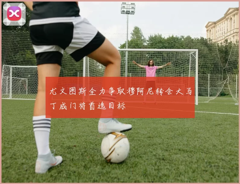 尤文图斯全力争取穆阿尼转会大马丁成门将首选目标