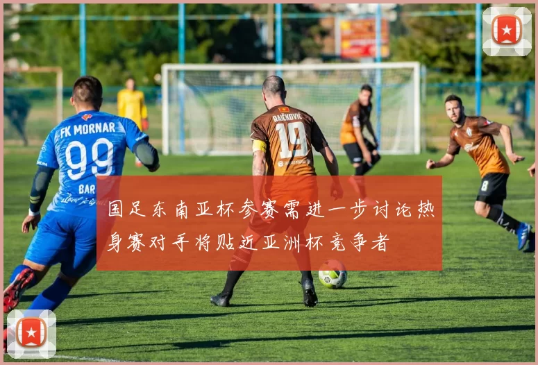国足东南亚杯参赛需进一步讨论热身赛对手将贴近亚洲杯竞争者