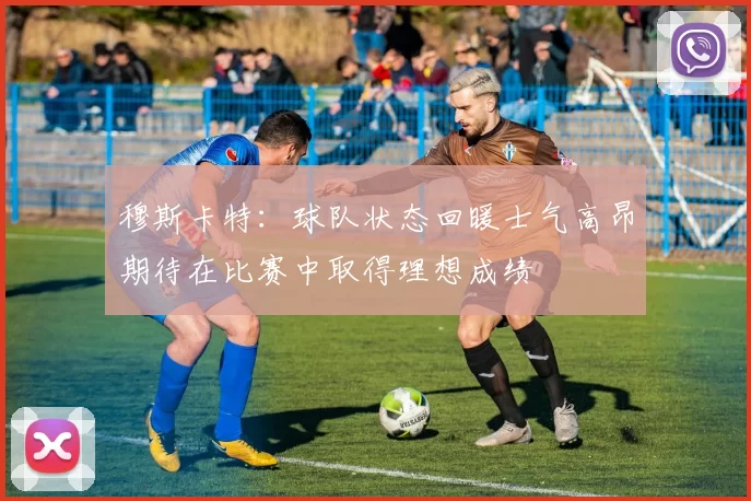 穆斯卡特：球队状态回暖士气高昂期待在比赛中取得理想成绩