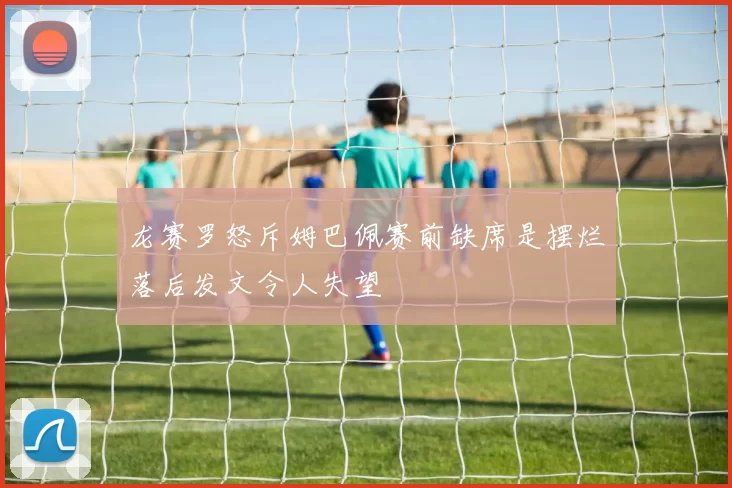 龙赛罗怒斥姆巴佩赛前缺席是摆烂落后发文令人失望