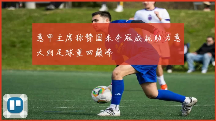意甲主席称赞国米夺冠成就助力意大利足球重回巅峰