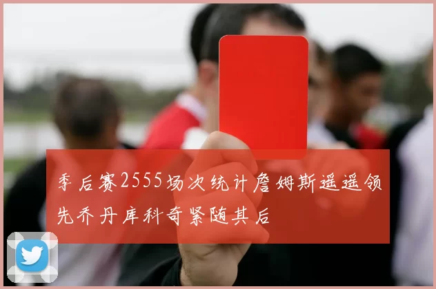 季后赛2555场次统计詹姆斯遥遥领先乔丹库科奇紧随其后