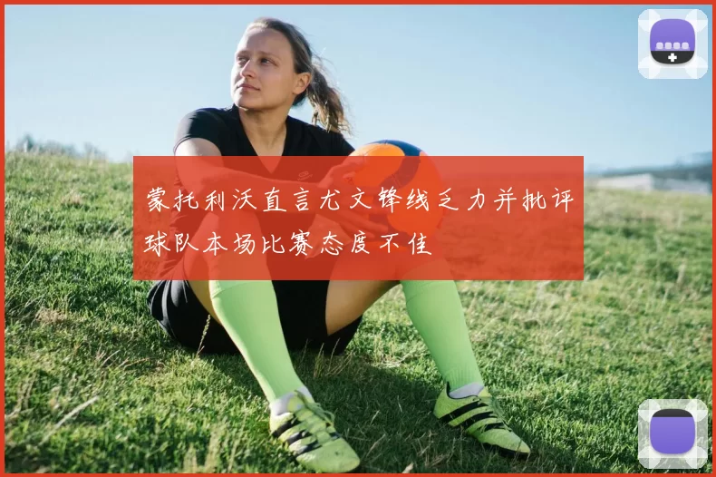 蒙托利沃直言尤文锋线乏力并批评球队本场比赛态度不佳