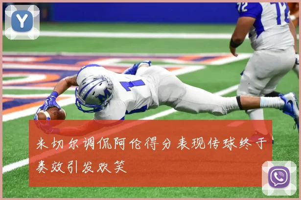 米切尔调侃阿伦得分表现传球终于奏效引发欢笑